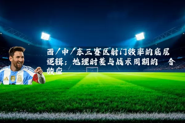 西/中/东三赛区射门效率的底层逻辑:地理时差与战术周期的耦合效应