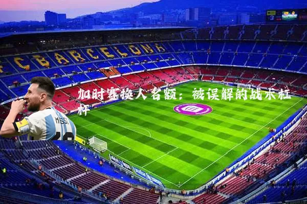 加时赛换人名额：被误解的战术杠杆