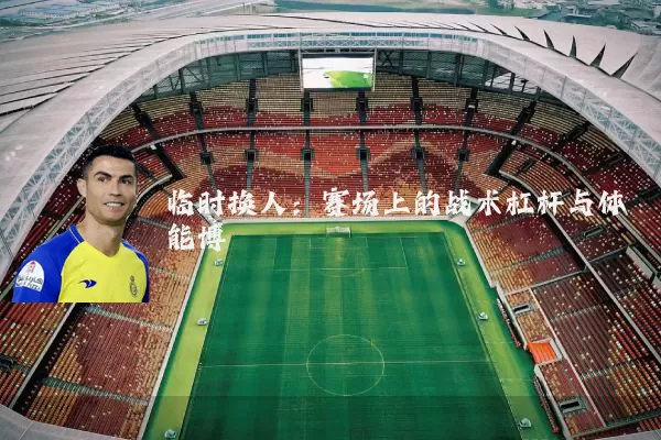 临时换人:赛场上的战术杠杆与体能博弈