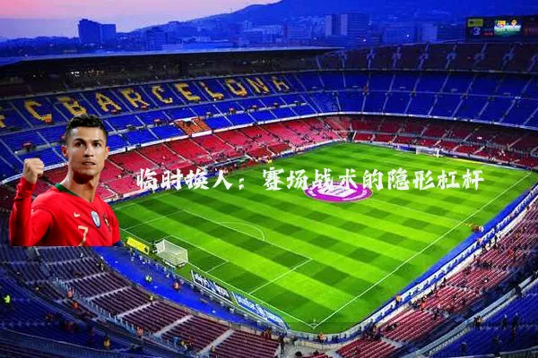 临时换人:赛场战术的隐形杠杆